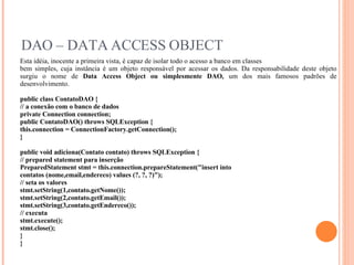 DAO – DATA ACCESS OBJECT Esta idéia, inocente a primeira vista, é capaz de isolar todo o acesso a banco em classes bem simples, cuja instância é um objeto responsável por acessar os dados. Da responsabilidade deste objeto surgiu o nome de  Data Access Object ou simplesmente DAO,  um dos mais famosos padrões de desenvolvimento. public class ContatoDAO { // a conexão com o banco de dados private Connection connection; public ContatoDAO() throws SQLException { this.connection = ConnectionFactory.getConnection(); } public void adiciona(Contato contato) throws SQLException { // prepared statement para inserção PreparedStatement stmt = this.connection.prepareStatement("insert into contatos (nome,email,endereco) values (?, ?, ?)"); // seta os valores stmt.setString(1,contato.getNome()); stmt.setString(2,contato.getEmail()); stmt.setString(3,contato.getEndereco()); // executa stmt.execute(); stmt.close(); } } 