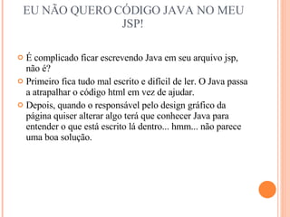 EU NÃO QUERO CÓDIGO JAVA NO MEU JSP! É complicado ficar escrevendo Java em seu arquivo jsp, não é? Primeiro fica tudo mal escrito e difícil de ler. O Java passa a atrapalhar o código html em vez de ajudar. Depois, quando o responsável pelo design gráfico da página quiser alterar algo terá que conhecer Java para entender o que está escrito lá dentro... hmm... não parece uma boa solução. 