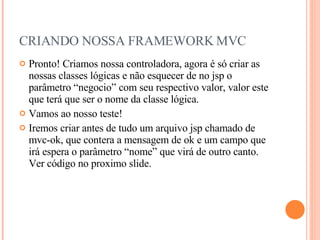 CRIANDO NOSSA FRAMEWORK MVC Pronto! Criamos nossa controladora, agora é só criar as nossas classes lógicas e não esquecer de no jsp o parâmetro “negocio” com seu respectivo valor, valor este que terá que ser o nome da classe lógica. Vamos ao nosso teste! Iremos criar antes de tudo um arquivo jsp chamado de mvc-ok, que contera a mensagem de ok e um campo que irá espera o parâmetro “nome” que virá de outro canto. Ver código no proximo slide. 