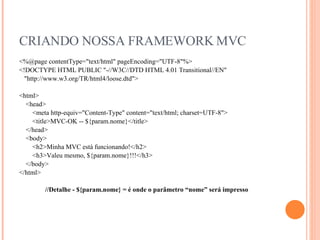 CRIANDO NOSSA FRAMEWORK MVC <%@page contentType="text/html" pageEncoding="UTF-8"%> <!DOCTYPE HTML PUBLIC "-//W3C//DTD HTML 4.01 Transitional//EN" "http://www.w3.org/TR/html4/loose.dtd"> <html> <head> <meta http-equiv="Content-Type" content="text/html; charset=UTF-8"> <title>MVC-OK -- ${param.nome}</title> </head> <body> <h2>Minha MVC está funcionando!</h2> <h3>Valeu mesmo, ${param.nome}!!!</h3> </body> </html> //Detalhe - ${param.nome} = é onde o parâmetro “nome” será impresso 