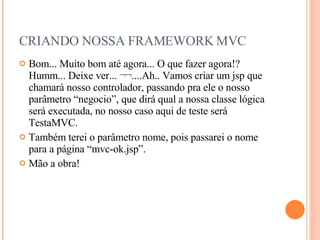 CRIANDO NOSSA FRAMEWORK MVC Bom... Muito bom até agora... O que fazer agora!? Humm... Deixe ver... ¬¬....Ah.. Vamos criar um jsp que chamará nosso controlador, passando pra ele o nosso parâmetro “negocio”, que dirá qual a nossa classe lógica será executada, no nosso caso aqui de teste será TestaMVC. Também terei o parâmetro nome, pois passarei o nome para a página “mvc-ok.jsp”. Mão a obra! 