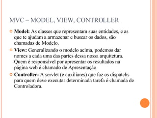 MVC – MODEL, VIEW, CONTROLLER Model:  As classes que representam suas entidades, e as que te ajudam a armazenar e buscar os dados, são chamadas de Modelo. View:  Generalizando o modelo acima, podemos dar nomes a cada uma das partes dessa nossa arquitetura. Quem é responsável por apresentar os resultados na página web é chamado de Apresentação. Controller:  A servlet (e auxiliares) que faz os dispatchs para quem deve executar determinada tarefa é chamada de Controladora. 