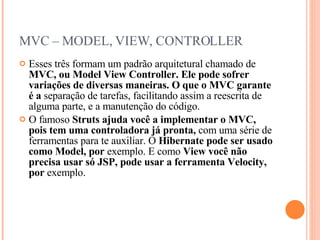 MVC – MODEL, VIEW, CONTROLLER Esses três formam um padrão arquitetural chamado de  MVC, ou Model View Controller. Ele pode sofrer variações de diversas maneiras. O que o MVC garante é a  separação de tarefas, facilitando assim a reescrita de alguma parte, e a manutenção do código. O famoso  Struts ajuda você a implementar o MVC, pois tem uma controladora já pronta,  com uma série de ferramentas para te auxiliar. O  Hibernate pode ser usado como Model, por  exemplo. E como  View você não precisa usar só JSP, pode usar a ferramenta Velocity, por  exemplo. 