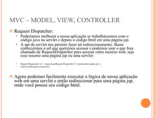 MVC – MODEL, VIEW, CONTROLLER Request Dispatcher: Poderíamos melhorar a nossa aplicação se trabalhássemos com o código java na servlet e depois o código html em uma página jsp. A api da servlet nos permite fazer tal redirecionamento. Basta conhecermos a url que queremos acessar e podemos usar o que fora chamado de RequestDispatcher para acessar outro recurso web, seja esse recurso uma página jsp ou uma servlet: RequestDispatcher rd = request.getRequestDispatcher(“/contatoadicionado.jsp”); rd.forward(request,response); Agora podemos facilmente executar a lógica de nossa aplicação web em uma servlet e então redirecionar para uma página jsp, onde você possui seu código html. 