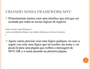 CRIANDO NOSSA FRAMEWORK MVC Primeiramente iremos criar uma interface que terá que ser assinada por todas as nossas lógicas de negócio. public interface LogicaDeNegocio { void execute(HttpServletRequest req, HttpServletResponse res) throws Exception; } Agora vamos precisar criar uma lógica qualquer, no caso a seguir vou criar uma lógica que irá receber um nome e vai passá-lo para uma página que exibira a mensagem de MVC-OK e o nome passado na primeira página. 