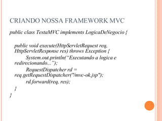 CRIANDO NOSSA FRAMEWORK MVC public class TestaMVC implements LogicaDeNegocio { public void execute(HttpServletRequest req, HttpServletResponse res) throws Exception { System.out.println(“Executando a logica e redirecionando...”); RequestDispatcher rd = req.getRequestDispatcher("/mvc-ok.jsp"); rd.forward(req, res); } } 