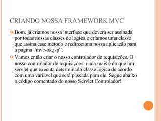 CRIANDO NOSSA FRAMEWORK MVC Bom, já criamos nossa interface que deverá ser assinada por todas nossas classes de lógica e criamos uma classe que assina esse método e redireciona nossa aplicação para a página “mvc-ok.jsp”. Vamos então criar o nosso controlador de requisições. O nosso controlador de requisições, nada mais é do que um servlet que executa determinada classe lógica de acordo com uma varíavel que será passada para ele. Segue abaixo o código comentado do nosso Servlet Controlador! 