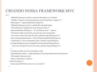 CRIANDO NOSSA FRAMEWORK MVC try { /*Definindo String que receberá o nome da minha lógica a ser chamada *Detalhe: O negocio será passado pelo jsp, através do parâmetro "negocio" */ String negocio = request.getParameter("negocio"); /*Definindo String que conterá o caminho físico da minha lógica *O caminho físico é definido pelo nome.do.pacote.Classe */ String nomeDaClasseDeNegocio = "br.com.biloto.servlets." + negocio; /*Criando um objeto do tipo Class, que gerá uma classe momentânea *essa classe criada é uma cópia da classe estabelecia pela String anterior*/  Class classeLogicaMomentanea = Class.forName(nomeDaClasseDeNegocio); //Verificando se a classe momentânea assina a interface LogicaDeNegocio if (!LogicaDeNegocio.class.isAssignableFrom(classeLogicaMomentanea)) { throw new Exception("A classe não assina a interface LogicaDeNegocio."); } //Criando um objeto da classe momentânea criada LogicaDeNegocio objeto = (LogicaDeNegocio) classeLogicaMomentanea.newInstance(); //Executando a lógica da classe objeto.execute(request, response); } catch (Exception e) { System.out.println("Ocorreu um erro na execução!"); } 