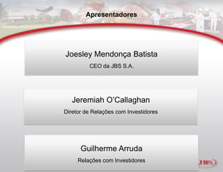 Apresentadores




Joesley Mendonça Batista
         CEO da JBS S.A.




   Jeremiah O’Callaghan
Diretor de Relações com Investidores




      Guilherme Arruda
     Relações com Investidores
 