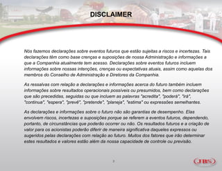 DISCLAIMER




Nós fazemos declarações sobre eventos futuros que estão sujeitas a riscos e incertezas. Tais
declarações têm como base crenças e suposições de nossa Administração e informações a
que a Companhia atualmente tem acesso. Declarações sobre eventos futuros incluem
informações sobre nossas intenções, crenças ou expectativas atuais, assim como aquelas dos
membros do Conselho de Administração e Diretores da Companhia.

As ressalvas com relação a declarações e informações acerca do futuro também incluem
informações sobre resultados operacionais possíveis ou presumidos, bem como declarações
que são precedidas, seguidas ou que incluem as palavras "acredita", "poderá", "irá",
"continua", "espera", "prevê", "pretende", "planeja", "estima" ou expressões semelhantes.

As declarações e informações sobre o futuro não são garantias de desempenho. Elas
envolvem riscos, incertezas e suposições porque se referem a eventos futuros, dependendo,
portanto, de circunstâncias que poderão ocorrer ou não. Os resultados futuros e a criação de
valor para os acionistas poderão diferir de maneira significativa daqueles expressos ou
sugeridos pelas declarações com relação ao futuro. Muitos dos fatores que irão determinar
estes resultados e valores estão além da nossa capacidade de controle ou previsão.



                                            2
 