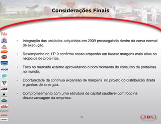 Considerações Finais




•   Integração das unidades adquiridas em 2009 prosseguindo dentro da curva normal
    de execução.

•   Desempenho no 1T10 confirma nosso empenho em buscar margens mais altas no
    negócios de proteínas.

•   Foco no mercado externo aproveitando o bom momento do consumo de proteínas
    no mundo.

•   Oportunidade de contínua expansão de margens no projeto do distribuição direta
    e ganhos de sinergias.

•   Comprometimento com uma estrutura de capital saudável com foco na
    desalavancagem da empresa.




                                     34
 