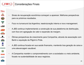 Considerações Finais



•   Sinais de recuperação econômica começam a aparecer. Melhores perspectivas
    para os próximos resultados.

•   Foco no turnaround da Argentina; reestruturação interna e novo management.

•   A JBS continua implementando a construção de sua plataforma de distribuição,
    com foco em agregação de valor e expansão de margem.

•   Ótimas perspectivas de crescimento para Companhia, através da associação com
    Bertin e aquisição da Pilgrim’s Pride.

•   A JBS continua focada em sua saúde financeira, mantendo boa geração de caixa e
    uma alavancagem saudável.

•   A Companhia mantém o comprometimento com a sociedade e o meio ambiente,
    focado na sustentabilidade de seus negócios.

                                                                                   24
 