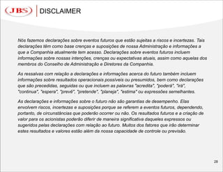 DISCLAIMER



Nós fazemos declarações sobre eventos futuros que estão sujeitas a riscos e incertezas. Tais
declarações têm como base crenças e suposições de nossa Administração e informações a
que a Companhia atualmente tem acesso. Declarações sobre eventos futuros incluem
informações sobre nossas intenções, crenças ou expectativas atuais, assim como aquelas dos
membros do Conselho de Administração e Diretores da Companhia.

As ressalvas com relação a declarações e informações acerca do futuro também incluem
informações sobre resultados operacionais possíveis ou presumidos, bem como declarações
que são precedidas, seguidas ou que incluem as palavras "acredita", "poderá", "irá",
"continua", "espera", "prevê", "pretende", "planeja", "estima" ou expressões semelhantes.

As declarações e informações sobre o futuro não são garantias de desempenho. Elas
envolvem riscos, incertezas e suposições porque se referem a eventos futuros, dependendo,
portanto, de circunstâncias que poderão ocorrer ou não. Os resultados futuros e a criação de
valor para os acionistas poderão diferir de maneira significativa daqueles expressos ou
sugeridos pelas declarações com relação ao futuro. Muitos dos fatores que irão determinar
estes resultados e valores estão além da nossa capacidade de controle ou previsão.




                                                                                               28
 