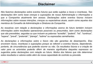 Disclaimer

Nós fazemos declarações sobre eventos futuros que estão sujeitas a riscos e incertezas. Tais
declarações têm como base crenças e suposições de nossa Administração e informações a
que a Companhia atualmente tem acesso. Declarações sobre eventos futuros incluem
informações sobre nossas intenções, crenças ou expectativas atuais, assim como aquelas dos
membros do Conselho de Administração e Diretores da Companhia.

As ressalvas com relação a declarações e informações acerca do futuro também incluem
informações sobre resultados operacionais possíveis ou presumidos, bem como declarações
que são precedidas, seguidas ou que incluem as palavras "acredita", "poderá", "irá", "continua",
"espera", "prevê", "pretende", "planeja", "estima" ou expressões semelhantes.

As declarações e informações sobre o futuro não são garantias de desempenho. Elas
envolvem riscos, incertezas e suposições porque se referem a eventos futuros, dependendo,
portanto, de circunstâncias que poderão ocorrer ou não. Os resultados futuros e a criação de
valor para os acionistas poderão diferir de maneira significativa daqueles expressos ou
sugeridos pelas declarações com relação ao futuro. Muitos dos fatores que irão determinar
estes resultados e valores estão além da nossa capacidade de controle ou previsão.


                                                                                              2
 