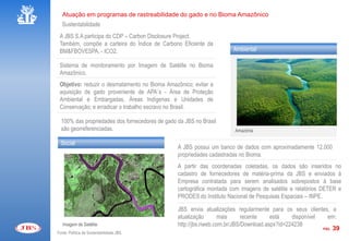 Atuação em programas de rastreabilidade do gado e no Bioma Amazônico
   Sustentabilidade
 A JBS S.A participa do CDP – Carbon Disclosure Project.
 Também, compõe a carteira do Índice de Carbono Eficiente da
 BM&FBOVESPA, - ICO2.                                                  Ambiental

 Sistema de monitoramento por Imagem de Satélite no Bioma
 Amazônico.
 Objetivo: reduzir o desmatamento no Bioma Amazônico; evitar a
 aquisição de gado proveniente de APA´s - Área de Proteção
 Ambiental e Embargadas, Áreas Indígenas e Unidades de
 Conservação; e erradicar o trabalho escravo no Brasil.

  100% das propriedades dos fornecedores de gado da JBS no Brasil
  são georreferenciadas.                                                Amazônia

  Social
                                                 A JBS possui um banco de dados com aproximadamente 12.000
                                                 propriedades cadastradas no Bioma.
                                                 A partir das coordenadas coletadas, os dados são inseridos no
                                                 cadastro de fornecedores de matéria-prima da JBS e enviados à
                                                 Empresa contratada para serem analisados sobrepostos à base
                                                 cartográfica montada com imagens de satélite e relatórios DETER e
                                                 PRODES do Instituto Nacional de Pesquisas Espaciais – INPE.

                                                 JBS envia atualizações regularmente para os seus clientes, a
                                                 atualização       mais      recente    está    disponível   em:
   Imagem de Satélite                            http://jbs.riweb.com.br/JBS/Download.aspx?id=224238
                                                                                                           PÁG. 39
Fonte: Política de Sustentabilidade JBS
 