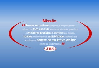 Missão
“   Sermos os melhores naquilo que nos propusermos
a fazer, com foco absoluto em nossas atividades, garantindo
    os melhores produtos e serviços aos clientes,
 solidez aos fornecedores, rentabilidade satisfatória aos
    acionistas e a certeza   de um futuro melhor

                                          ”
                  a todos os colaboradores.
 