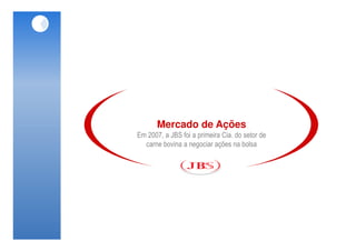 Mercado de Ações
Em 2007, a JBS foi a primeira Cia. do setor de
  carne bovina a negociar ações na bolsa
 