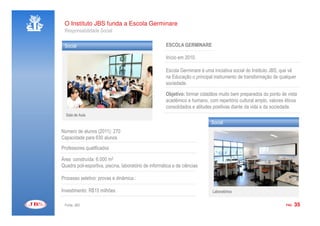 O Instituto JBS funda a Escola Germinare
 Responsabilidade Social

 Social                                                ESCOLA GERMINARE

                                                       Início em 2010.

                                                       Escola Germinare é uma iniciativa social do Instituto JBS, que vê
                                                       na Educação o principal instrumento de transformação de qualquer
                                                       sociedade.

                                                       Objetivo: formar cidadãos muito bem preparados do ponto de vista
                                                       acadêmico e humano, com repertório cultural amplo, valores éticos
                                                       consolidados e atitudes positivas diante da vida e da sociedade.
  Sala de Aula
                                                                             Social
Número de alunos (2011): 270
Capacidade para 630 alunos
Professores qualificados

Área construída: 6.000 m2
Quadra poli-esportiva, piscina, laboratório de informática e de ciências

Processo seletivo: provas e dinâmica.:

Investimento: R$15 milhões                                                    Laboratórios


 Fonte: JBS                                                                                                        PÁG.   35
 