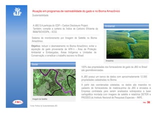 Atuação em programas de rastreabilidade do gado e no Bioma Amazônico
   Sustentabilidade


   A JBS S.A participa do CDP – Carbon Disclosure Project.           Ambiental
   Também, compõe a carteira do Índice de Carbono Eficiente da
   BM&FBOVESPA, - ICO2.

  Sistema de monitoramento por Imagem de Satélite no Bioma
  Amazônico.
 Objetivo: reduzir o desmatamento no Bioma Amazônico; evitar a
 aquisição de gado proveniente de APA´s - Área de Proteção
 Ambiental e Embargadas, Áreas Indígenas e Unidades de
 Conservação; e erradicar o trabalho escravo no Brasil.
                                                                      Amazônia
  Social
                                               100% das propriedades dos fornecedores de gado da JBS no Brasil
                                               são georreferenciadas.

                                               A JBS possui um banco de dados com aproximadamente 12.000
                                               propriedades cadastradas no Bioma.
                                               A partir das coordenadas coletadas, os dados são inseridos no
                                               cadastro de fornecedores de matéria-prima da JBS e enviados à
                                               Empresa contratada para serem analisados sobrepostos à base
                                               cartográfica montada com imagens de satélite e relatórios DETER e
   Imagem de Satélite
                                               PRODES do Instituto Nacional de Pesquisas Espaciais – INPE.
                                                                                                          PÁG.   36
Fonte: Política de Sustentabilidade JBS
 