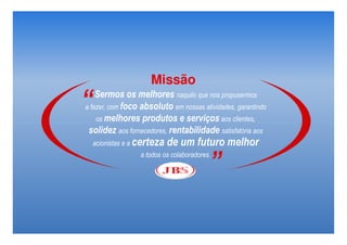 Missão
“   Sermos os melhores naquilo que nos propusermos
a fazer, com foco absoluto em nossas atividades, garantindo
    os melhores produtos e serviços aos clientes,
 solidez aos fornecedores, rentabilidade satisfatória aos
    acionistas e a certeza   de um futuro melhor

                                          ”
                  a todos os colaboradores.
 