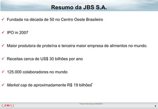 Resumo da JBS S.A.

 Fundada na década de 50 no Centro Oeste Brasileiro


 IPO in 2007


 Maior produtora de proteína e terceira maior empresa de alimentos no mundo.


 Receitas cerca de US$ 30 bilhões por ano


 125.000 colaboradores no mundo


 Market cap de aproximadamente R$ 19 bilhões*



                                         *Fonte: Bloomberg 13/05/2010
                                                                                4
 