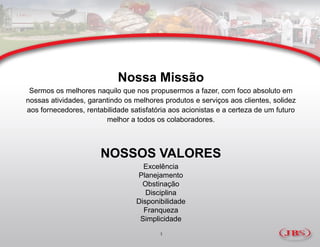 Nossa Missão
 Sermos os melhores naquilo que nos propusermos a fazer, com foco absoluto em
nossas atividades, garantindo os melhores produtos e serviços aos clientes, solidez
aos fornecedores, rentabilidade satisfatória aos acionistas e a certeza de um futuro
                        melhor a todos os colaboradores.



                       NOSSOS VALORES
                                    Excelência
                                  Planejamento
                                    Obstinação
                                     Disciplina
                                  Disponibilidade
                                    Franqueza
                                   Simplicidade
                                         1
 