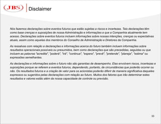 Disclaimer


Nós fazemos declarações sobre eventos futuros que estão sujeitas a riscos e incertezas. Tais declarações têm
como base crenças e suposições de nossa Administração e informações a que a Companhia atualmente tem
acesso. Declarações sobre eventos futuros incluem informações sobre nossas intenções, crenças ou expectativas
atuais, assim como aquelas dos membros do Conselho de Administração e Diretores da Companhia.

As ressalvas com relação a declarações e informações acerca do futuro também incluem informações sobre
resultados operacionais possíveis ou presumidos, bem como declarações que são precedidas, seguidas ou que
incluem as palavras "acredita", "poderá", "irá", "continua", "espera", "prevê", "pretende", "planeja", "estima" ou
expressões semelhantes.

As declarações e informações sobre o futuro não são garantias de desempenho. Elas envolvem riscos, incertezas e
suposições porque se referem a eventos futuros, dependendo, portanto, de circunstâncias que poderão ocorrer ou
não. Os resultados futuros e a criação de valor para os acionistas poderão diferir de maneira significativa daqueles
expressos ou sugeridos pelas declarações com relação ao futuro. Muitos dos fatores que irão determinar estes
resultados e valores estão além da nossa capacidade de controle ou previsão.




                                                                                                                     33
 