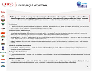 Governança Corporativa



    A JBS segue um modelo de Governança Corporativa com o objetivo de implantar as melhores práticas na Companhia, que devem refletir em
      transparência e confiança junto aos mais diferentes públicos, e garantir os melhores produtos e serviços para os seus clientes, solidez aos
                  fornecedores, rentabilidade satisfatória aos acionistas e a certeza de um futuro melhor a todos os colaboradores.


Novo Mercado

   A JBS faz parte do Novo Mercado na BM&FBOVESPA (Bolsa de Valores, Mercadorias e Futuros de São Paulo) e está de acordo com todos os requisitos
    deste mercado e com as obrigações impostas pela legislação brasileira em vigor.

Diretoria e Conselho de Administração

   Conselho de Administração - O Conselho de Administração da JBS é formado por 7 membros – um presidente, um vice-presidente, 2 conselheiros
    efetivos sem qualquer denominação específica e 3 conselheiros efetivos designados conselheiros independentes.

   Conselho Fiscal - O Conselho Fiscal é composto de, no mínimo 3 (três) e, no máximo 5 (cinco) membros efetivos e suplentes em igual número, acionistas
    ou não, eleitos e destituíveis a qualquer tempo pela Assembléia Geral.

   Diretoria Executiva - Os membros da Diretoria da Companhia são eleitos pelo Conselho de Administração por mandatos de 3 anos e estão sujeitos à
    reeleição.

Comitês do Conselho de Administração

   O Conselho de Administração aprovou a criação dos Comitês de Auditoria, Finanças, Gestão de Pessoas e Estratégia Empresarial que incorpora as
    funções de comitê de Sustentabilidade.

Divulgação e Uso de Informações

   A JBS cumpre integralmente a Instrução CVM 358 que dispõe sobre a divulgação e uso de informações sobre ato ou fato relevante relativo às companhias
    abertas.

Manual de Conduta e Ética

   A Diretoria da JBS desenvolveu o Manual de Conduta e Ética dentro do conceito das melhores práticas de governança corporativa. O código de conduta
    abrange o relacionamento entre Conselheiros, Sócios, Funcionários, Fornecedores e demais partes relacionadas (stakeholders).


                                                                                                                                                    5
 
