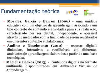 Fundamentação teórica
• Morales, García e Barrón (2006) - uma unidade
educativa com um objetivo de aprendizagem associado a um
tipo concreto de conteúdo e atividades para sua realização,
caracterizado por ser digital, independente, e acessível
através de metadados com a finalidade de serem reutilizados
em diferentes contextos e plataformas.
• Audino e Nascimento (2010) – recursos digitais
dinâmicos, interativos e reutilizáveis em diferentes
ambientes de aprendizagem elaborados a partir de uma base
tecnológica.
• Maciel e Backes (2013) - conteúdos digitais no formato
multimídia disponibilizados em Ambientes Virtuais de
Aprendizagem.
 