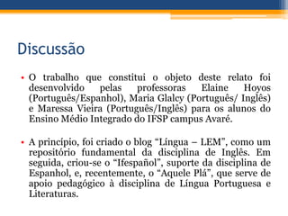 Discussão
• O trabalho que constitui o objeto deste relato foi
desenvolvido pelas professoras Elaine Hoyos
(Português/Espanhol), Maria Glalcy (Português/ Inglês)
e Maressa Vieira (Português/Inglês) para os alunos do
Ensino Médio Integrado do IFSP campus Avaré.
• A princípio, foi criado o blog “Língua – LEM”, como um
repositório fundamental da disciplina de Inglês. Em
seguida, criou-se o “Ifespañol”, suporte da disciplina de
Espanhol, e, recentemente, o “Aquele Plá”, que serve de
apoio pedagógico à disciplina de Língua Portuguesa e
Literaturas.
 