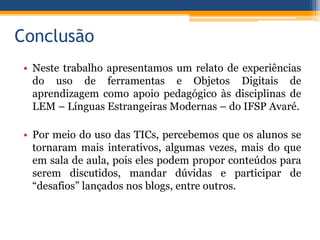 Conclusão
• Neste trabalho apresentamos um relato de experiências
do uso de ferramentas e Objetos Digitais de
aprendizagem como apoio pedagógico às disciplinas de
LEM – Línguas Estrangeiras Modernas – do IFSP Avaré.
• Por meio do uso das TICs, percebemos que os alunos se
tornaram mais interativos, algumas vezes, mais do que
em sala de aula, pois eles podem propor conteúdos para
serem discutidos, mandar dúvidas e participar de
“desafios” lançados nos blogs, entre outros.
 