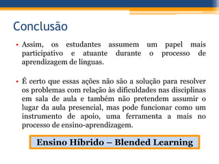 Conclusão
• Assim, os estudantes assumem um papel mais
participativo e atuante durante o processo de
aprendizagem de línguas.
• É certo que essas ações não são a solução para resolver
os problemas com relação às dificuldades nas disciplinas
em sala de aula e também não pretendem assumir o
lugar da aula presencial, mas pode funcionar como um
instrumento de apoio, uma ferramenta a mais no
processo de ensino-aprendizagem.
Ensino Híbrido – Blended Learning
 