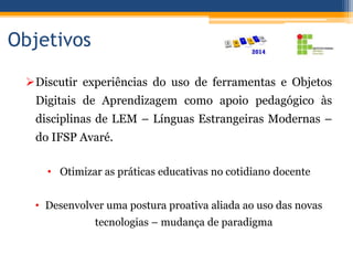Objetivos
Discutir experiências do uso de ferramentas e Objetos
Digitais de Aprendizagem como apoio pedagógico às
disciplinas de LEM – Línguas Estrangeiras Modernas –
do IFSP Avaré.
• Otimizar as práticas educativas no cotidiano docente
• Desenvolver uma postura proativa aliada ao uso das novas
tecnologias – mudança de paradigma
 