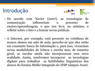Introdução
• De acordo com Xavier (2007), as tecnologias de
comunicação influenciam o processo de
ensino/aprendizagem, o que nos leva, no mínimo, a
refletir sobre o fato e a buscar novas práticas.
• A Internet, por exemplo, está presente no cotidiano de
nossos alunos em sala de aula; percebe-se que eles estão
em constante busca de informação e, para isso, vivenciam
novas modalidades de leitura e escrita mas, de maneira
geral, as escolas ainda não incorporaram essa nova
realidade. Assim, resolvemos incorporar as tecnologias
digitais para trabalhar as habilidades linguísticas dos
alunos do Ensino Médio Integrado do IFSP câmpus Avaré.
 