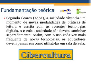 Fundamentação teórica
• Segundo Soares (2002), a sociedade vivencia um
momento de novas modalidades de práticas de
leitura e escrita com as recentes tecnologias
digitais. A escola e sociedade não devem caminhar
separadamente. Assim, com o uso cada vez mais
frequente de novas tecnologias, os educadores
devem pensar em como utilizá-las em sala de aula.
 