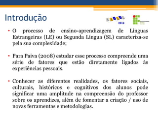 Introdução
• O processo de ensino-aprendizagem de Línguas
Estrangeiras (LE) ou Segunda Língua (SL) caracteriza-se
pela sua complexidade;
• Para Paiva (2008) estudar esse processo compreende uma
série de fatores que estão diretamente ligados às
experiências pessoais.
• Conhecer as diferentes realidades, os fatores sociais,
culturais, históricos e cognitivos dos alunos pode
significar uma amplitude na compreensão do professor
sobre os aprendizes, além de fomentar a criação / uso de
novas ferramentas e metodologias.
 