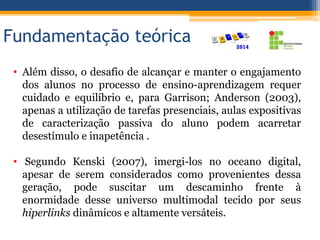 Fundamentação teórica
• Além disso, o desafio de alcançar e manter o engajamento
dos alunos no processo de ensino-aprendizagem requer
cuidado e equilíbrio e, para Garrison; Anderson (2003),
apenas a utilização de tarefas presenciais, aulas expositivas
de caracterização passiva do aluno podem acarretar
desestímulo e inapetência .
• Segundo Kenski (2007), imergi-los no oceano digital,
apesar de serem considerados como provenientes dessa
geração, pode suscitar um descaminho frente à
enormidade desse universo multimodal tecido por seus
hiperlinks dinâmicos e altamente versáteis.
 