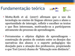 Fundamentação teórica
• Motta-Roth et al. (2007) afirmam que o uso da
tecnologia no ensino de línguas oferece para o aluno a
oportunidade de interagir, refletir e escolher os textos
e que lhes interessam, motivando-os a participarem
ativamente do processo de aprendizagem.
• Ferramentas e objetos digitais de aprendizagem -
construção de pontos de contato entre os desejos das
narrativas dos alunos e o suporte pedagógico tão
desejado para a atuação dos professores, propiciando
o que Tori (2010) chama de “Educação sem distância”.
 