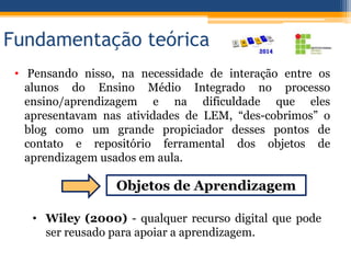Fundamentação teórica
• Pensando nisso, na necessidade de interação entre os
alunos do Ensino Médio Integrado no processo
ensino/aprendizagem e na dificuldade que eles
apresentavam nas atividades de LEM, “des-cobrimos” o
blog como um grande propiciador desses pontos de
contato e repositório ferramental dos objetos de
aprendizagem usados em aula.
Objetos de Aprendizagem
• Wiley (2000) - qualquer recurso digital que pode
ser reusado para apoiar a aprendizagem.
 