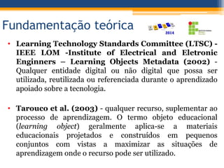 Fundamentação teórica
• Learning Technology Standards Committee (LTSC) -
IEEE LOM -Institute of Electrical and Eletronic
Enginners – Learning Objects Metadata (2002) -
Qualquer entidade digital ou não digital que possa ser
utilizada, reutilizada ou referenciada durante o aprendizado
apoiado sobre a tecnologia.
• Tarouco et al. (2003) - qualquer recurso, suplementar ao
processo de aprendizagem. O termo objeto educacional
(learning object) geralmente aplica-se a materiais
educacionais projetados e construídos em pequenos
conjuntos com vistas a maximizar as situações de
aprendizagem onde o recurso pode ser utilizado.
 