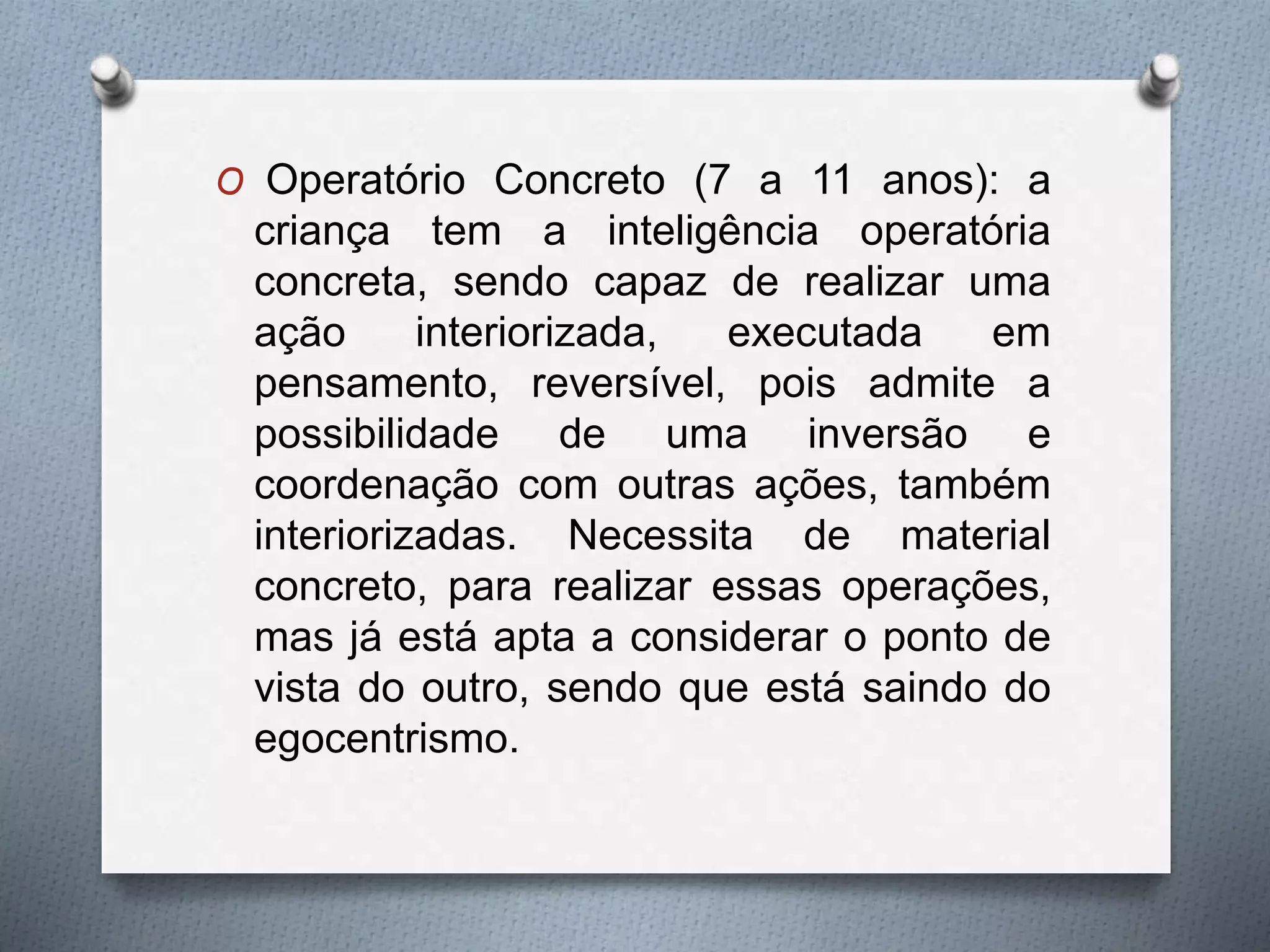 O Operatório Concreto (7 a 11 anos): a
criança tem a inteligência operatória
concreta, sendo capaz de realizar uma
ação interiorizada, executada em
pensamento, reversível, pois admite a
possibilidade de uma inversão e
coordenação com outras ações, também
interiorizadas. Necessita de material
concreto, para realizar essas operações,
mas já está apta a considerar o ponto de
vista do outro, sendo que está saindo do
egocentrismo.
 