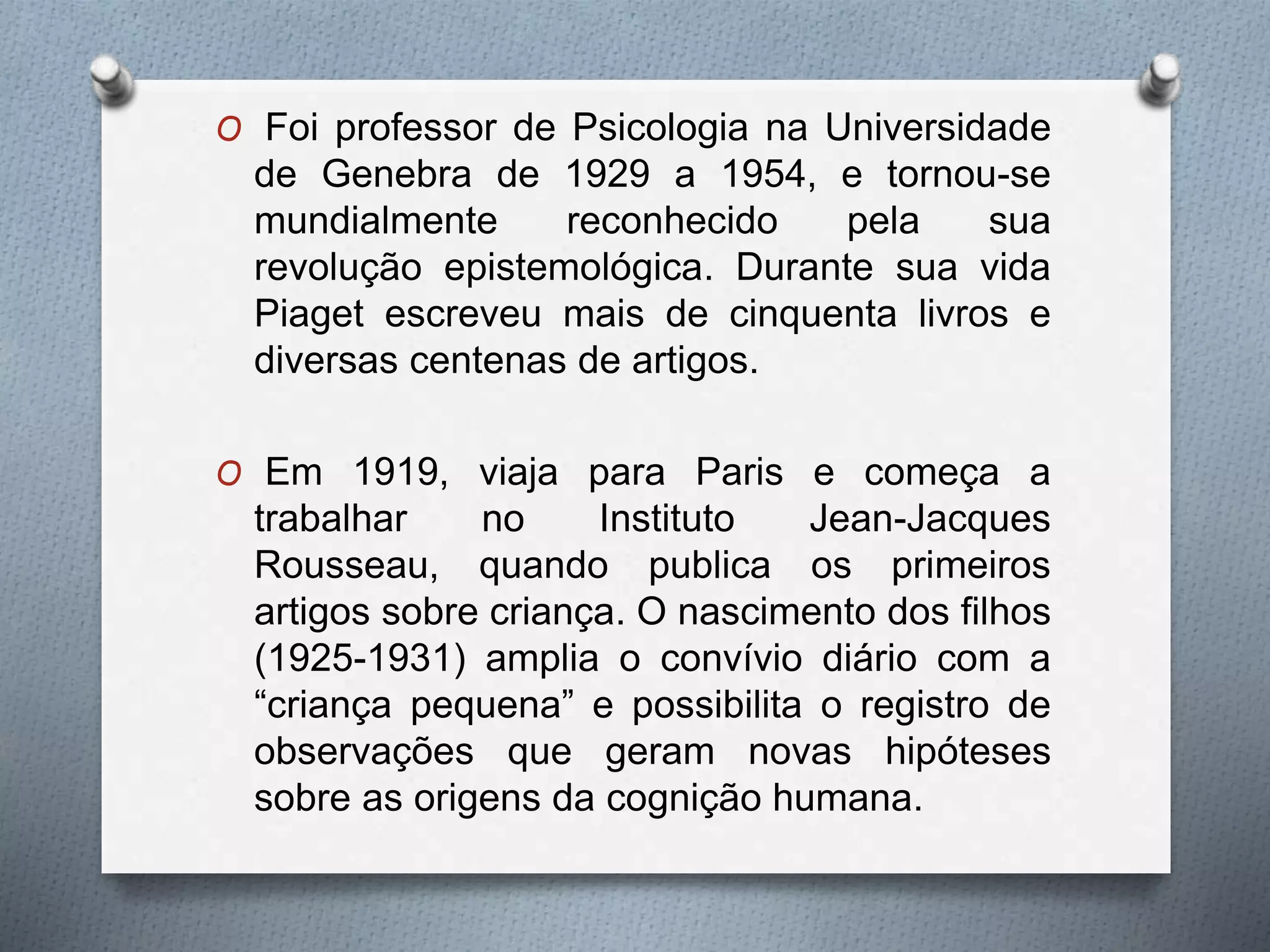 O Foi professor de Psicologia na Universidade
de Genebra de 1929 a 1954, e tornou-se
mundialmente reconhecido pela sua
revolução epistemológica. Durante sua vida
Piaget escreveu mais de cinquenta livros e
diversas centenas de artigos.
O Em 1919, viaja para Paris e começa a
trabalhar no Instituto Jean-Jacques
Rousseau, quando publica os primeiros
artigos sobre criança. O nascimento dos filhos
(1925-1931) amplia o convívio diário com a
“criança pequena” e possibilita o registro de
observações que geram novas hipóteses
sobre as origens da cognição humana.
 