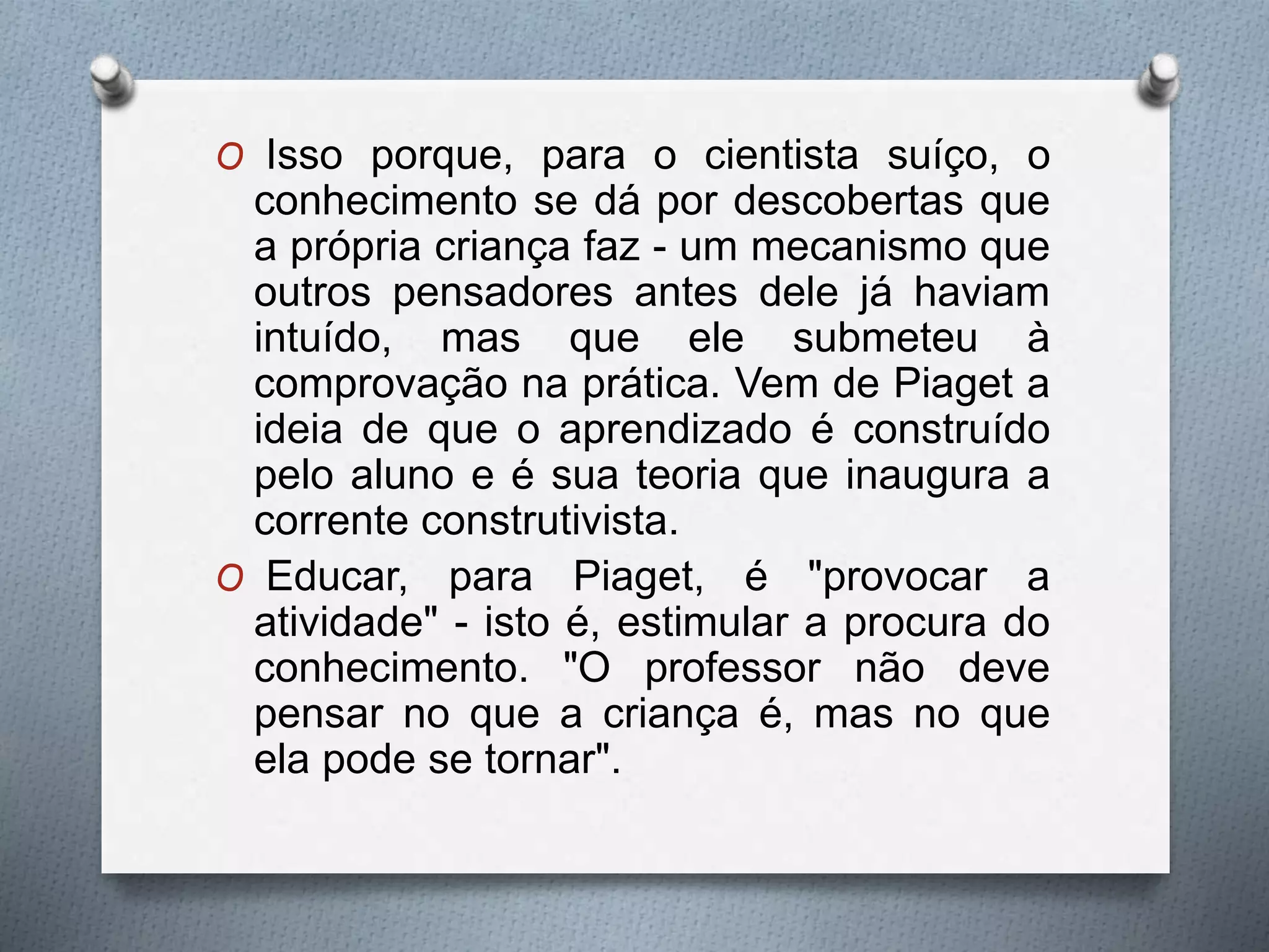 O Isso porque, para o cientista suíço, o
conhecimento se dá por descobertas que
a própria criança faz - um mecanismo que
outros pensadores antes dele já haviam
intuído, mas que ele submeteu à
comprovação na prática. Vem de Piaget a
ideia de que o aprendizado é construído
pelo aluno e é sua teoria que inaugura a
corrente construtivista.
O Educar, para Piaget, é "provocar a
atividade" - isto é, estimular a procura do
conhecimento. "O professor não deve
pensar no que a criança é, mas no que
ela pode se tornar".
 