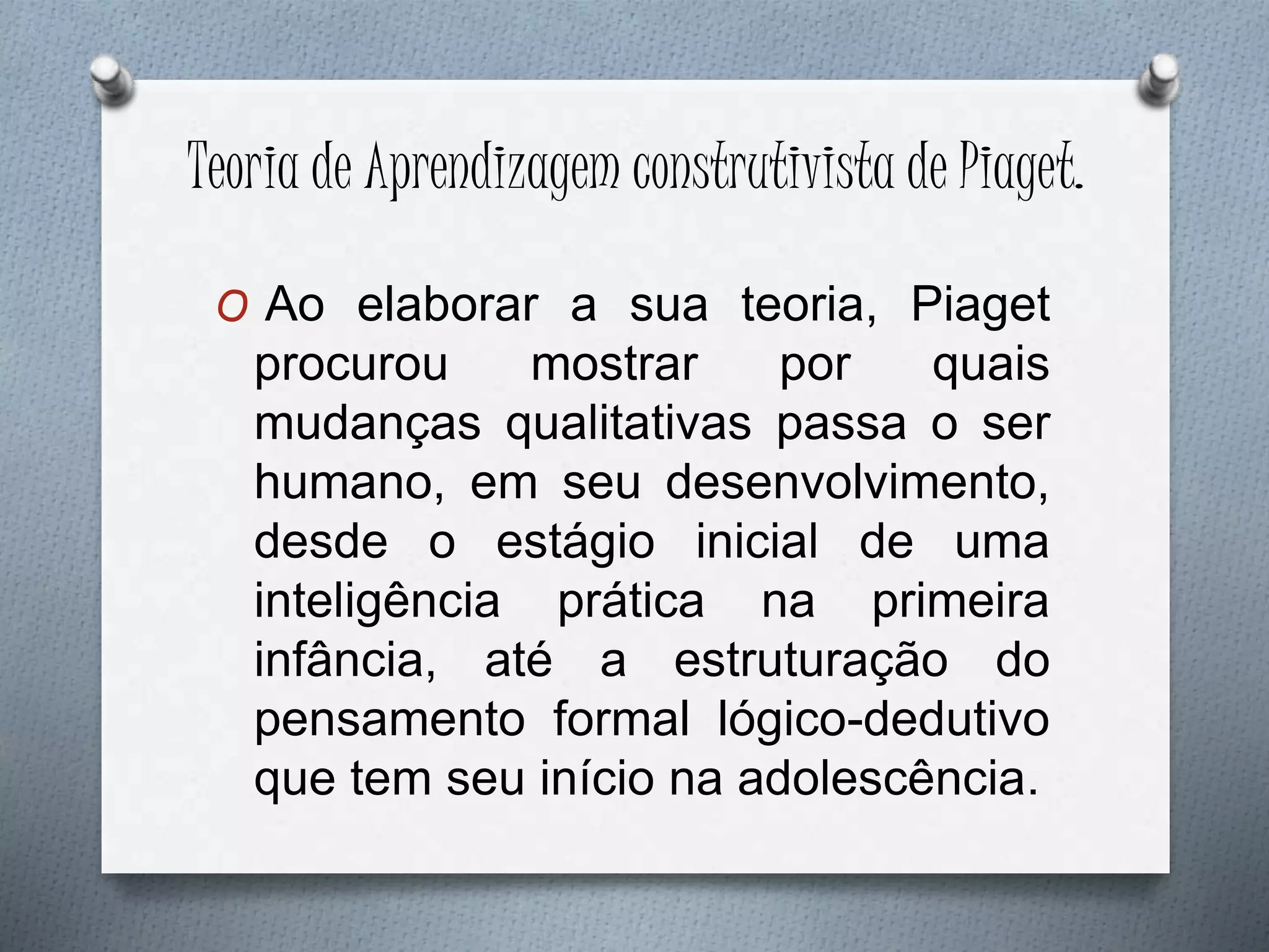 Teoria de Aprendizagem construtivista de Piaget.
O Ao elaborar a sua teoria, Piaget
procurou mostrar por quais
mudanças qualitativas passa o ser
humano, em seu desenvolvimento,
desde o estágio inicial de uma
inteligência prática na primeira
infância, até a estruturação do
pensamento formal lógico-dedutivo
que tem seu início na adolescência.
 