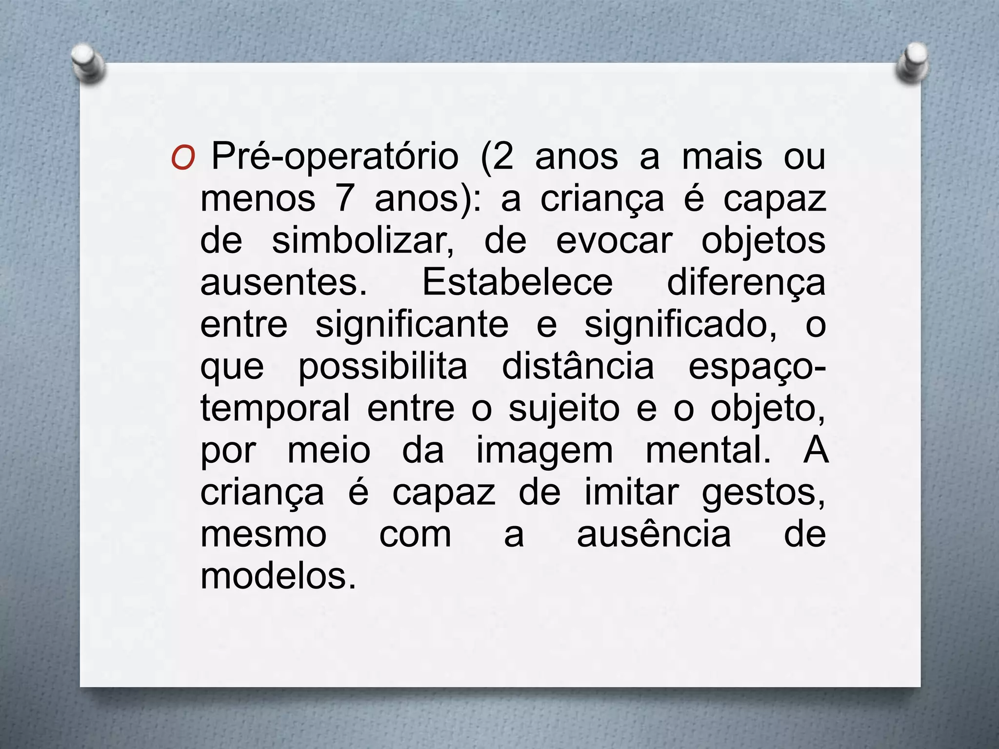 O Pré-operatório (2 anos a mais ou
menos 7 anos): a criança é capaz
de simbolizar, de evocar objetos
ausentes. Estabelece diferença
entre significante e significado, o
que possibilita distância espaço-
temporal entre o sujeito e o objeto,
por meio da imagem mental. A
criança é capaz de imitar gestos,
mesmo com a ausência de
modelos.
 