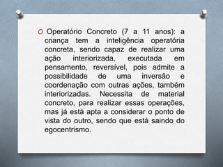 O Operatório Concreto (7 a 11 anos): a
criança tem a inteligência operatória
concreta, sendo capaz de realizar uma
ação interiorizada, executada em
pensamento, reversível, pois admite a
possibilidade de uma inversão e
coordenação com outras ações, também
interiorizadas. Necessita de material
concreto, para realizar essas operações,
mas já está apta a considerar o ponto de
vista do outro, sendo que está saindo do
egocentrismo.
 