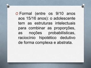 O Formal (entre os 9/10 anos
aos 15/16 anos): o adolescente
tem as estruturas intelectuais
para combinar as proporções,
as noções probabilísticas,
raciocínio hipotético dedutivo
de forma complexa e abstrata.
 