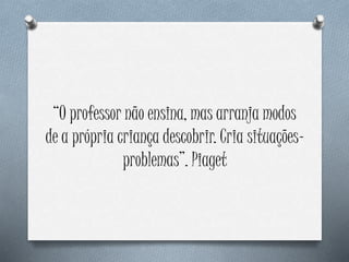 “O professor não ensina, mas arranja modos
de a própria criança descobrir. Cria situações-
problemas”. Piaget
 