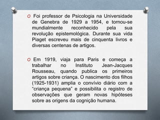 O Foi professor de Psicologia na Universidade
de Genebra de 1929 a 1954, e tornou-se
mundialmente reconhecido pela sua
revolução epistemológica. Durante sua vida
Piaget escreveu mais de cinquenta livros e
diversas centenas de artigos.
O Em 1919, viaja para Paris e começa a
trabalhar no Instituto Jean-Jacques
Rousseau, quando publica os primeiros
artigos sobre criança. O nascimento dos filhos
(1925-1931) amplia o convívio diário com a
“criança pequena” e possibilita o registro de
observações que geram novas hipóteses
sobre as origens da cognição humana.
 