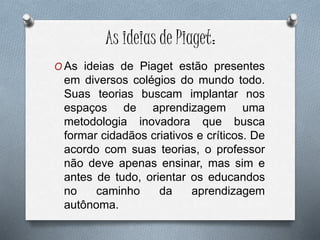 As ideias de Piaget:
O As ideias de Piaget estão presentes
em diversos colégios do mundo todo.
Suas teorias buscam implantar nos
espaços de aprendizagem uma
metodologia inovadora que busca
formar cidadãos criativos e críticos. De
acordo com suas teorias, o professor
não deve apenas ensinar, mas sim e
antes de tudo, orientar os educandos
no caminho da aprendizagem
autônoma.
 